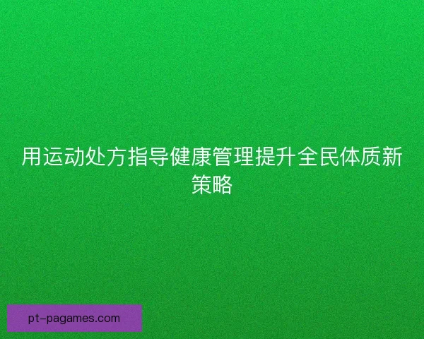 用运动处方指导健康管理提升全民体质新策略 用运动处方指导健康管理提升全民体质新策略