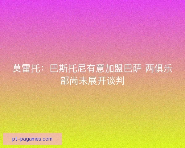 莫雷托：巴斯托尼有意加盟巴萨 两俱乐部尚未展开谈判