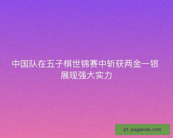中国队在五子棋世锦赛中斩获两金一银 展现强大实力