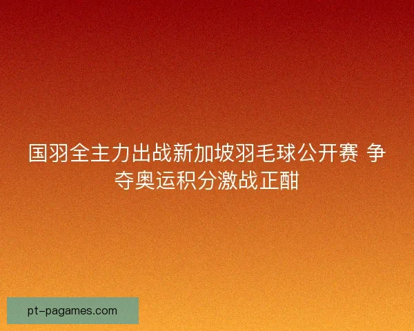 国羽全主力出战新加坡羽毛球公开赛 争夺奥运积分激战正酣