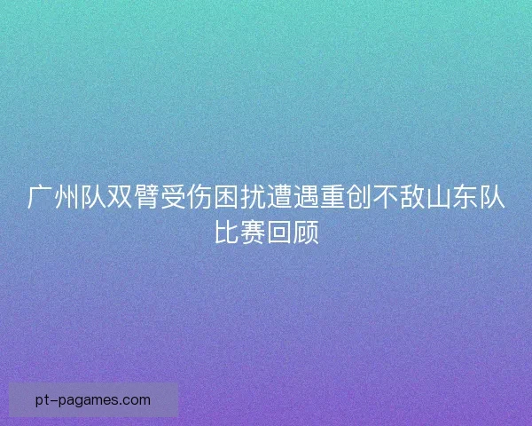 广州队双臂受伤困扰遭遇重创不敌山东队比赛回顾 广州队双臂受伤困扰遭遇重创不敌山东队比赛回顾