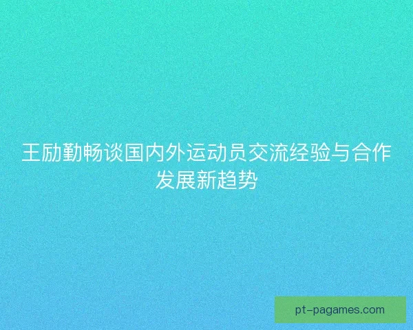 王励勤畅谈国内外运动员交流经验与合作发展新趋势