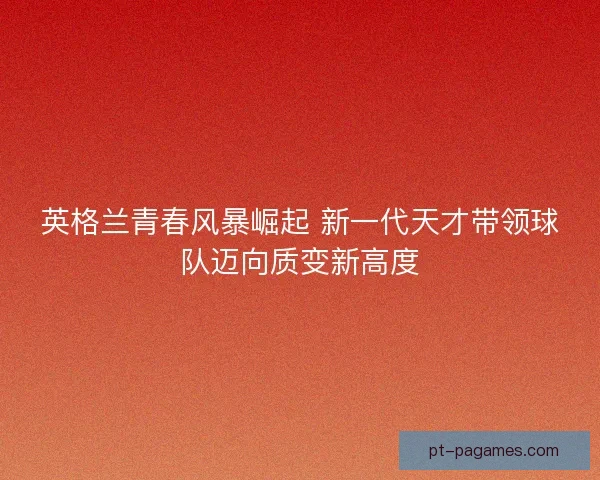 英格兰青春风暴崛起 新一代天才带领球队迈向质变新高度