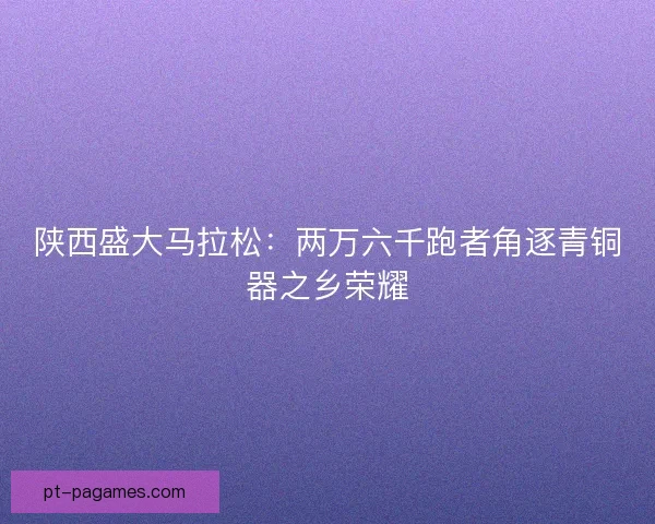 陕西盛大马拉松：两万六千跑者角逐青铜器之乡荣耀