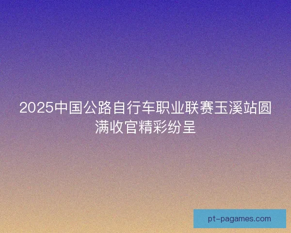 2025中国公路自行车职业联赛玉溪站圆满收官精彩纷呈