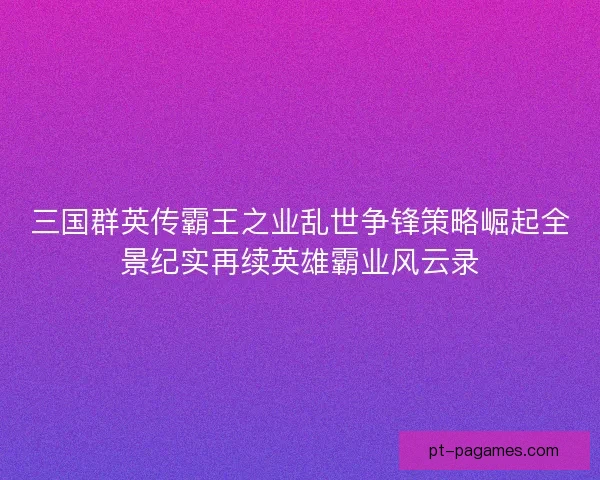 三国群英传霸王之业乱世争锋策略崛起全景纪实再续英雄霸业风云录