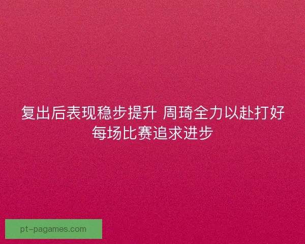 复出后表现稳步提升 周琦全力以赴打好每场比赛追求进步
