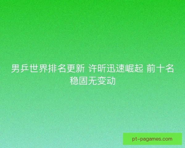 男乒世界排名更新 许昕迅速崛起 前十名稳固无变动