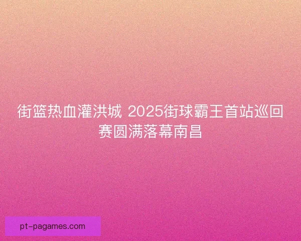 街篮热血灌洪城 2025街球霸王首站巡回赛圆满落幕南昌
