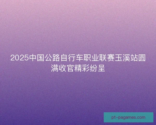 2025中国公路自行车职业联赛玉溪站圆满收官精彩纷呈