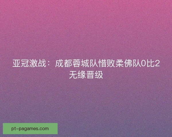 亚冠激战：成都蓉城队惜败柔佛队0比2无缘晋级