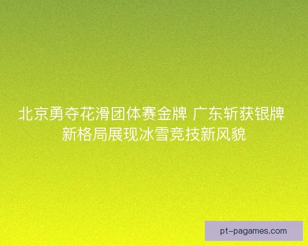 北京勇夺花滑团体赛金牌 广东斩获银牌 新格局展现冰雪竞技新风貌