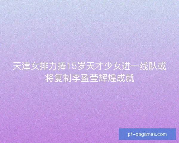 天津女排力捧15岁天才少女进一线队或将复制李盈莹辉煌成就
