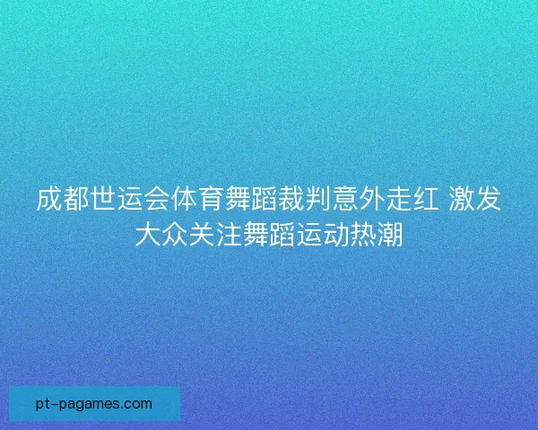 成都世运会体育舞蹈裁判意外走红 激发大众关注舞蹈运动热潮