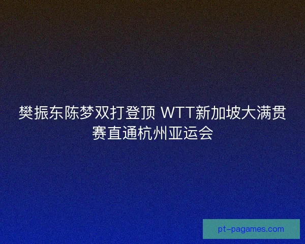 樊振东陈梦双打登顶 WTT新加坡大满贯赛直通杭州亚运会