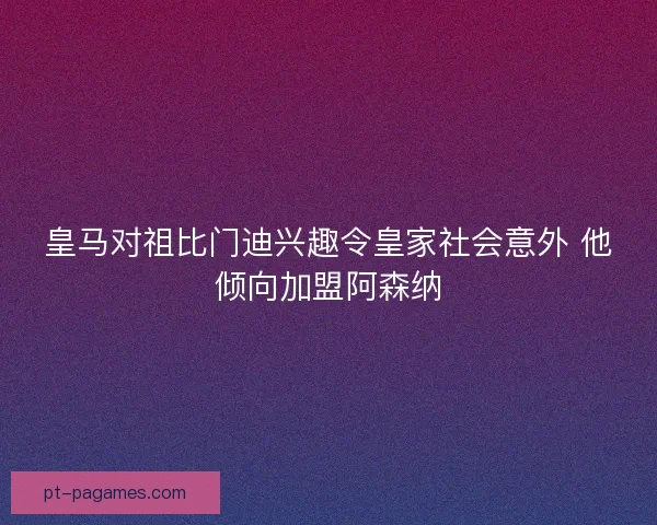 皇马对祖比门迪兴趣令皇家社会意外 他倾向加盟阿森纳 皇马对祖比门迪兴趣令皇家社会意外 他倾向加盟阿森纳