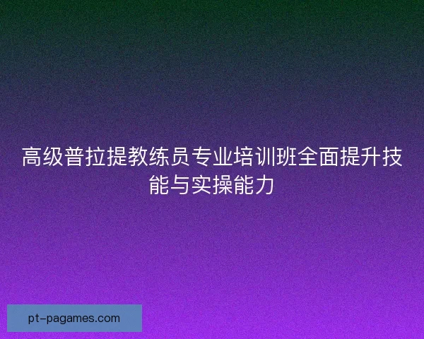 高级普拉提教练员专业培训班全面提升技能与实操能力 高级普拉提教练员专业培训班全面提升技能与实操能力