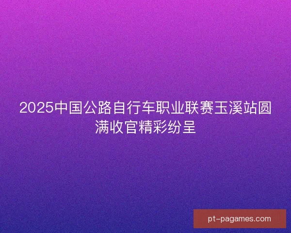 2025中国公路自行车职业联赛玉溪站圆满收官精彩纷呈