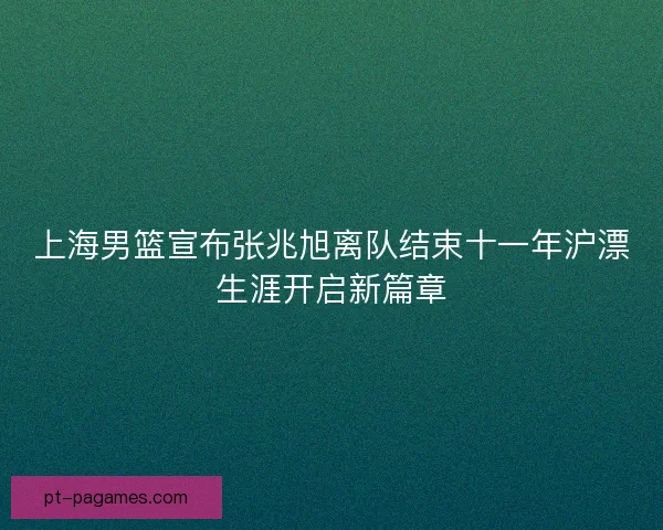 上海男篮宣布张兆旭离队结束十一年沪漂生涯开启新篇章 上海男篮宣布张兆旭离队结束十一年沪漂生涯开启新篇章