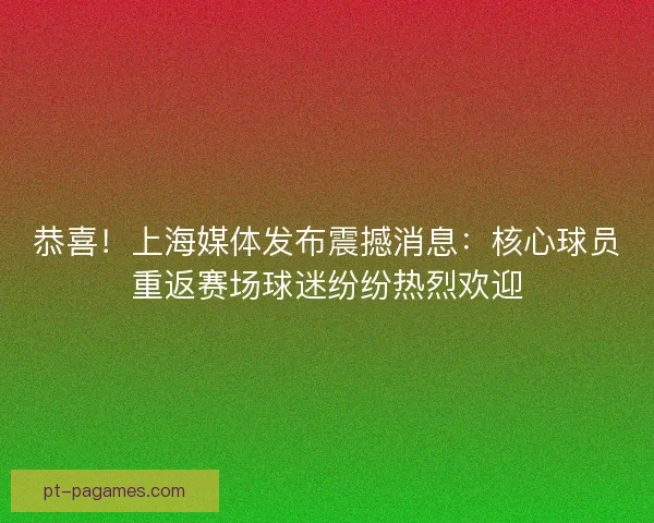 恭喜！上海媒体发布震撼消息：核心球员重返赛场球迷纷纷热烈欢迎