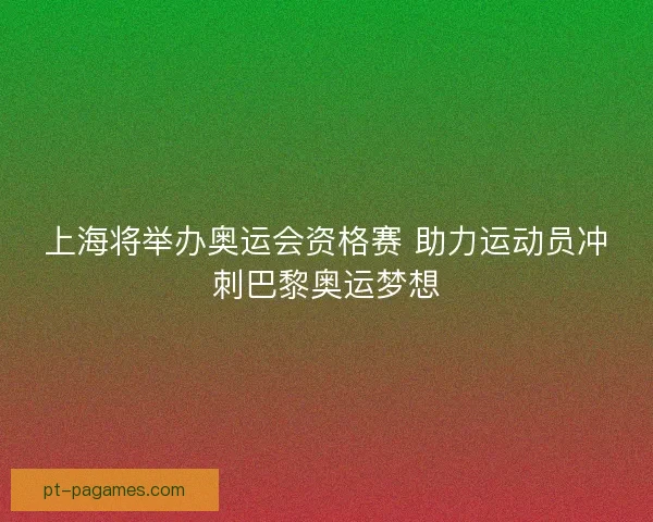 上海将举办奥运会资格赛 助力运动员冲刺巴黎奥运梦想