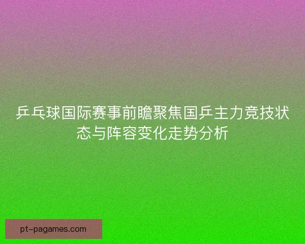 乒乓球国际赛事前瞻聚焦国乒主力竞技状态与阵容变化走势分析 乒乓球国际赛事前瞻聚焦国乒主力竞技状态与阵容变化走势分析