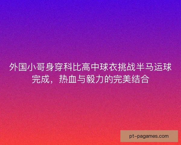 外国小哥身穿科比高中球衣挑战半马运球完成,热血与毅力的完美结合 外国小哥身穿科比高中球衣挑战半马运球完成,热血与毅力的完美结合
