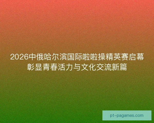 2026中俄哈尔滨国际啦啦操精英赛启幕彰显青春活力与文化交流新篇 2026中俄哈尔滨国际啦啦操精英赛启幕彰显青春活力与文化交流新篇
