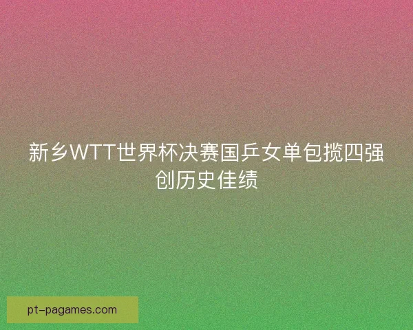 新乡WTT世界杯决赛国乒女单包揽四强创历史佳绩