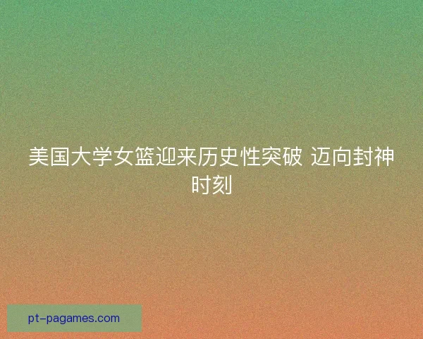 美国大学女篮迎来历史性突破 迈向封神时刻 美国大学女篮迎来历史性突破 迈向封神时刻