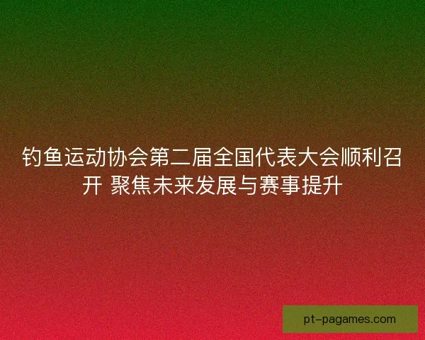 钓鱼运动协会第二届全国代表大会顺利召开 聚焦未来发展与赛事提升