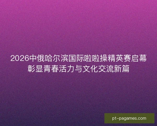 2026中俄哈尔滨国际啦啦操精英赛启幕彰显青春活力与文化交流新篇