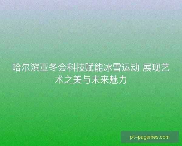 哈尔滨亚冬会科技赋能冰雪运动 展现艺术之美与未来魅力