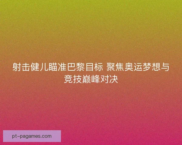 射击健儿瞄准巴黎目标 聚焦奥运梦想与竞技巅峰对决