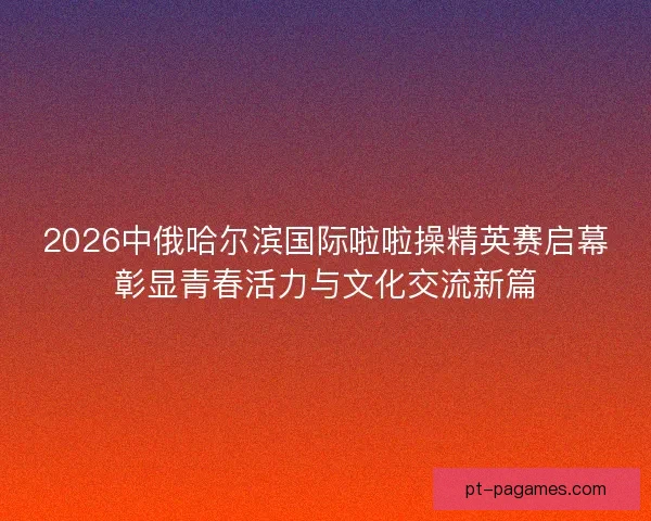 2026中俄哈尔滨国际啦啦操精英赛启幕彰显青春活力与文化交流新篇