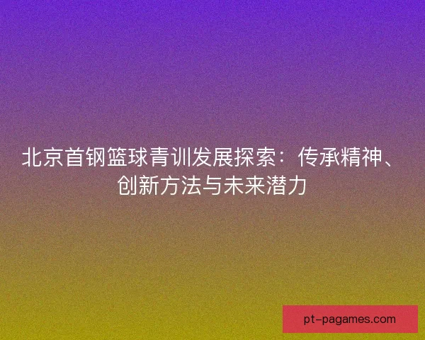 北京首钢篮球青训发展探索:传承精神、创新方法与未来潜力 北京首钢篮球青训发展探索:传承精神、创新方法与未来潜力