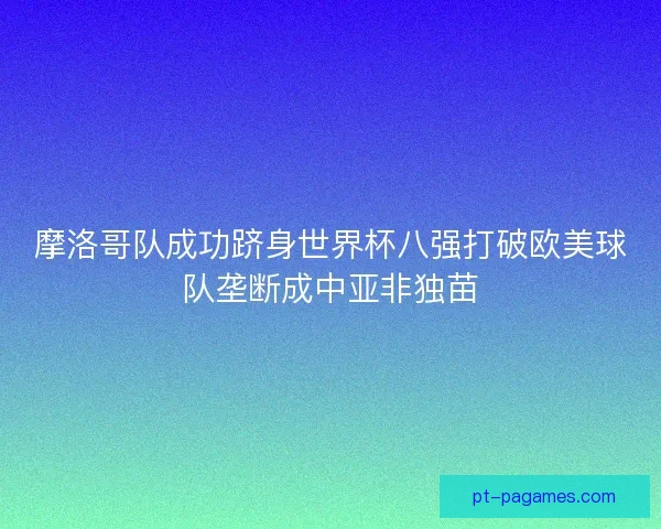 摩洛哥队成功跻身世界杯八强打破欧美球队垄断成中亚非独苗